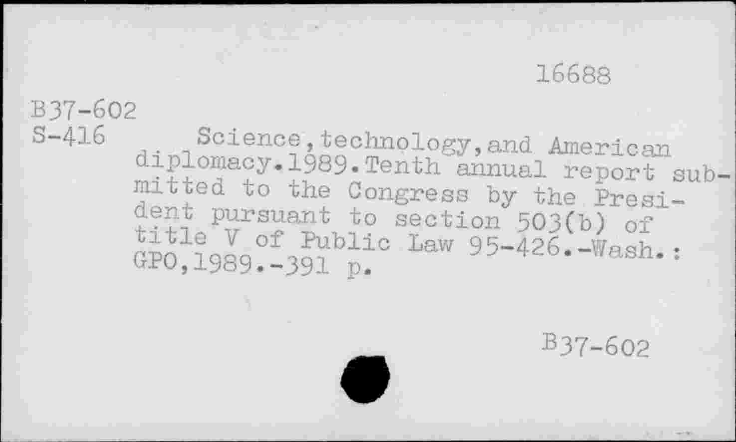 ﻿16688
B37-602
s“416 Science,technology,and American ^S°J?aJy*^989,Tenth annual report submit ted to the Congress bv the President pursuant to section 503(b) of title V of Public Law 95-426-Wash • GPO,1989.-391 p.	/ash.:
B37-602